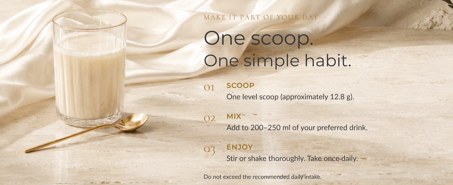 One scoop, one simple habit. Scoop: one level scoop, approximately 12.8g. Mix: add to 200–250ml of your preferred drink. Enjoy: stir or shake thoroughly. Take once daily. Do not exceed the recommended daily intake.